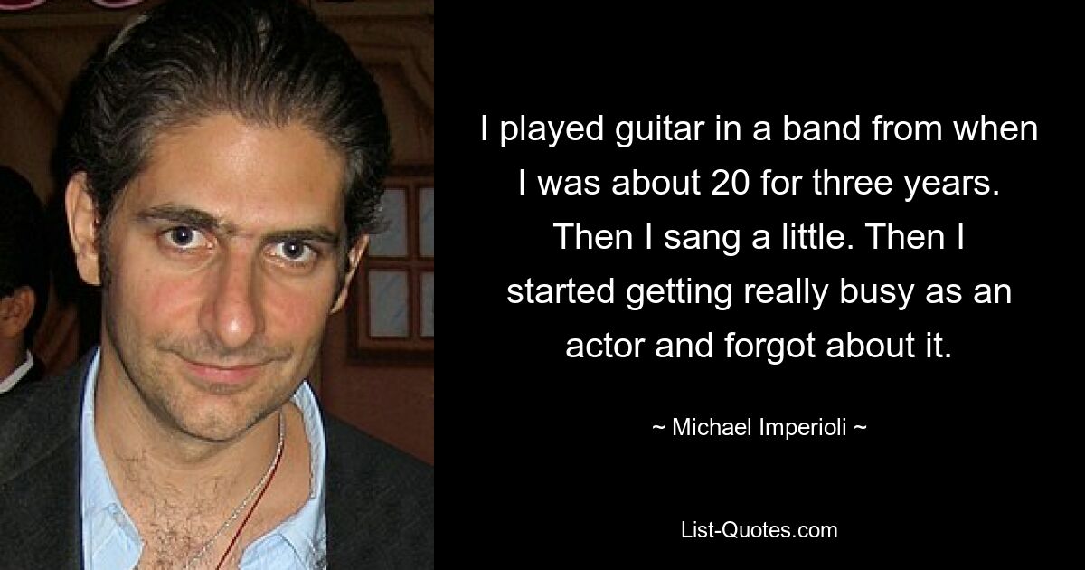 I played guitar in a band from when I was about 20 for three years. Then I sang a little. Then I started getting really busy as an actor and forgot about it. — © Michael Imperioli