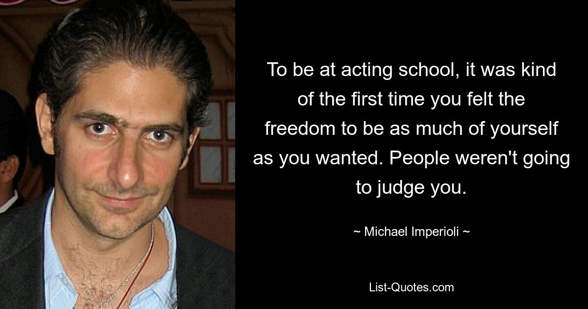 To be at acting school, it was kind of the first time you felt the freedom to be as much of yourself as you wanted. People weren't going to judge you. — © Michael Imperioli