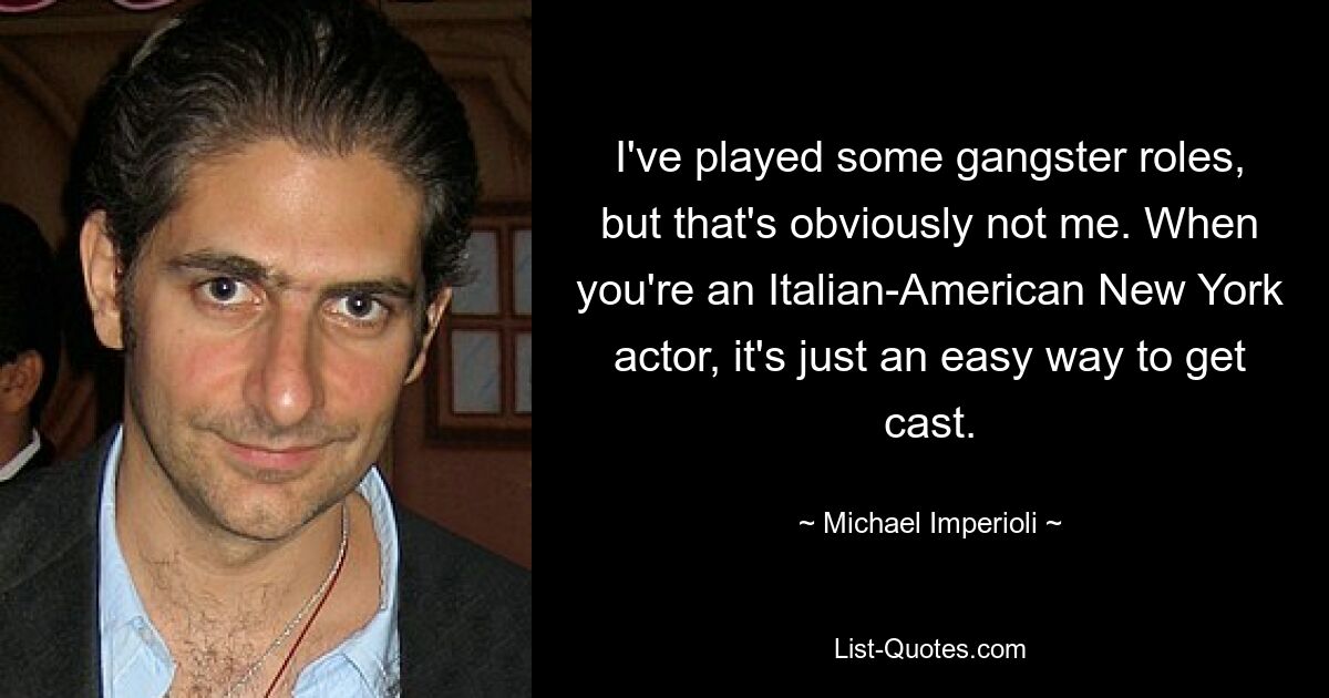 I've played some gangster roles, but that's obviously not me. When you're an Italian-American New York actor, it's just an easy way to get cast. — © Michael Imperioli