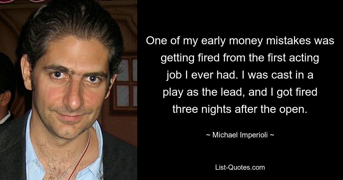 One of my early money mistakes was getting fired from the first acting job I ever had. I was cast in a play as the lead, and I got fired three nights after the open. — © Michael Imperioli