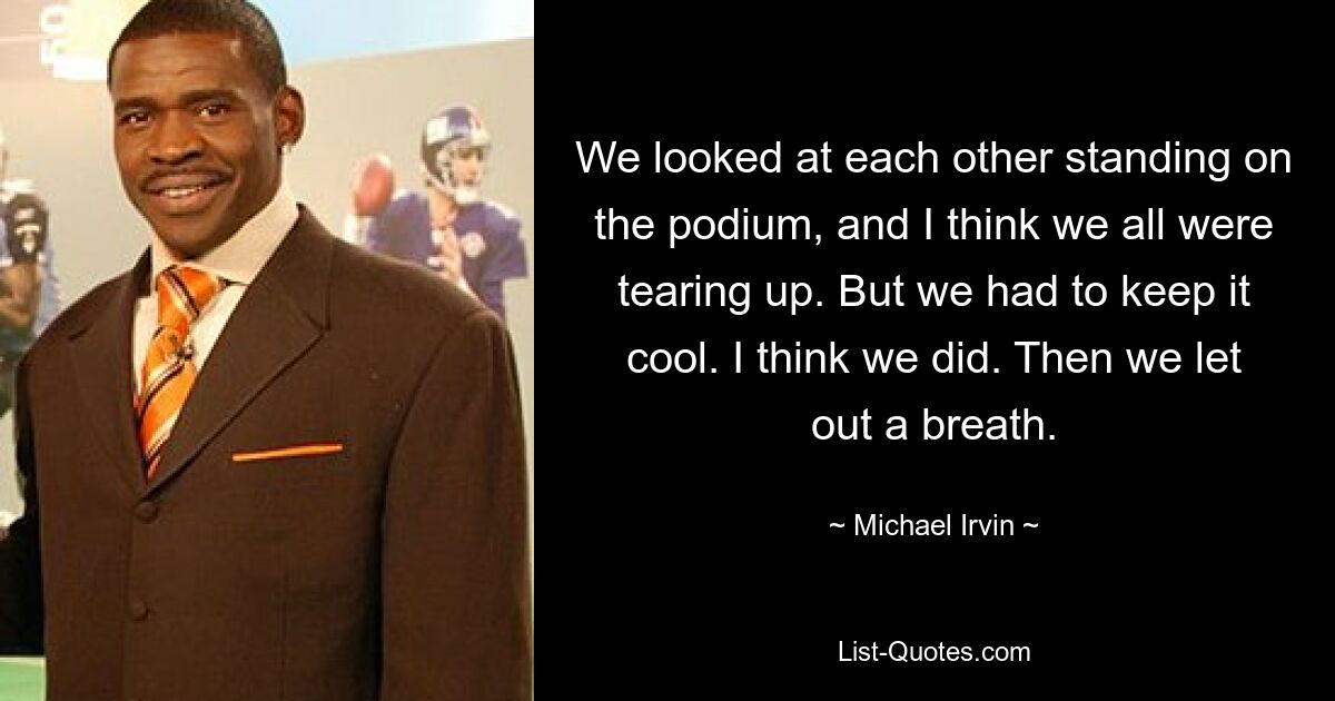 We looked at each other standing on the podium, and I think we all were tearing up. But we had to keep it cool. I think we did. Then we let out a breath. — © Michael Irvin