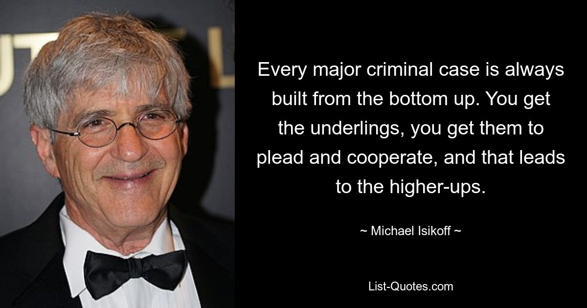 Every major criminal case is always built from the bottom up. You get the underlings, you get them to plead and cooperate, and that leads to the higher-ups. — © Michael Isikoff