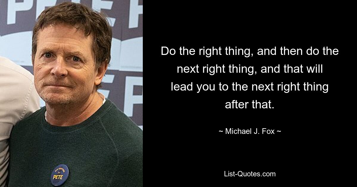 Do the right thing, and then do the next right thing, and that will lead you to the next right thing after that. — © Michael J. Fox