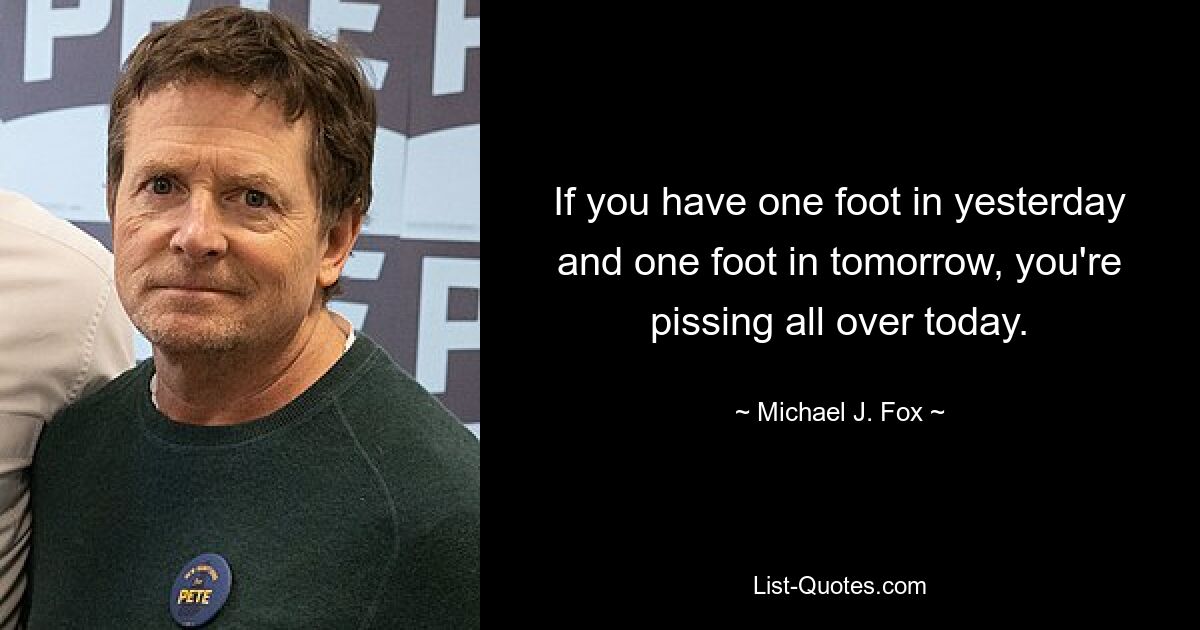 If you have one foot in yesterday and one foot in tomorrow, you're pissing all over today. — © Michael J. Fox