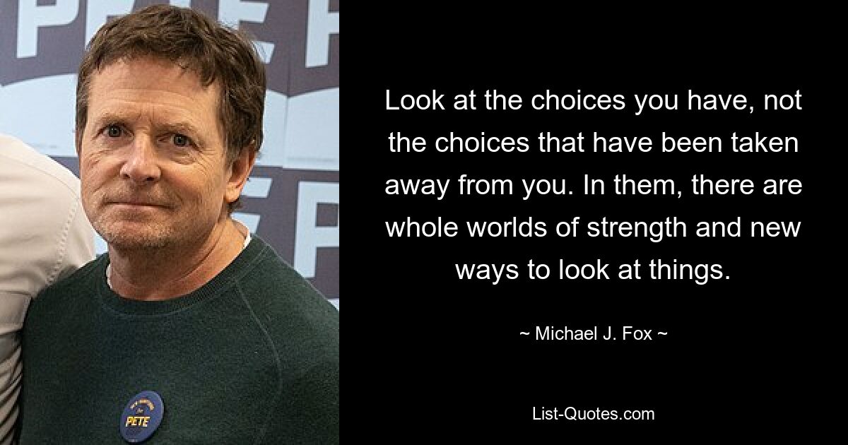 Look at the choices you have, not the choices that have been taken away from you. In them, there are whole worlds of strength and new ways to look at things. — © Michael J. Fox