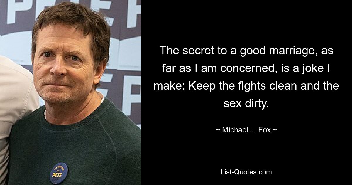 The secret to a good marriage, as far as I am concerned, is a joke I make: Keep the fights clean and the sex dirty. — © Michael J. Fox