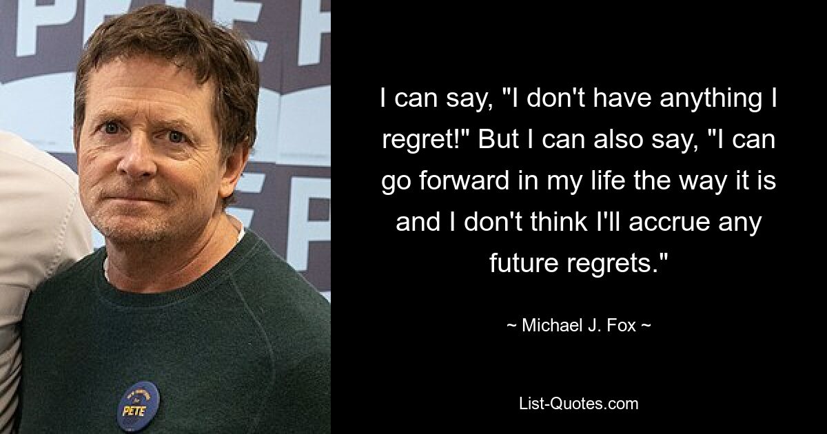 I can say, "I don't have anything I regret!" But I can also say, "I can go forward in my life the way it is and I don't think I'll accrue any future regrets." — © Michael J. Fox