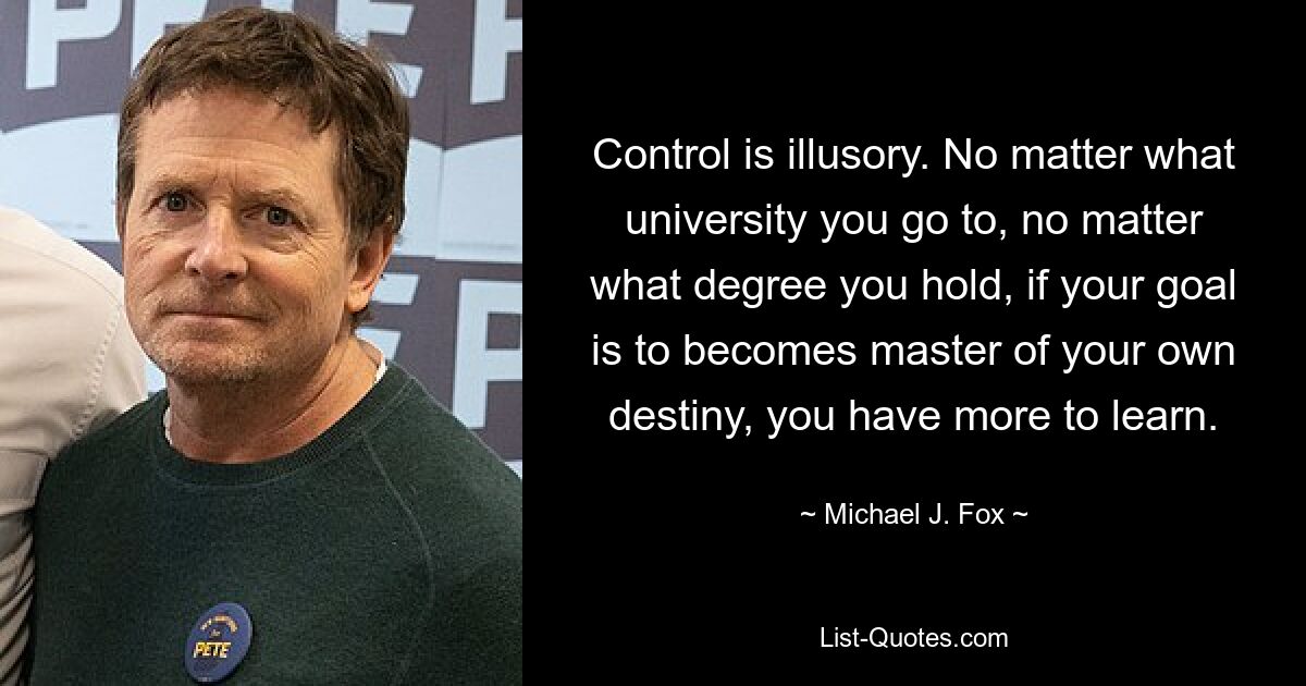 Control is illusory. No matter what university you go to, no matter what degree you hold, if your goal is to becomes master of your own destiny, you have more to learn. — © Michael J. Fox