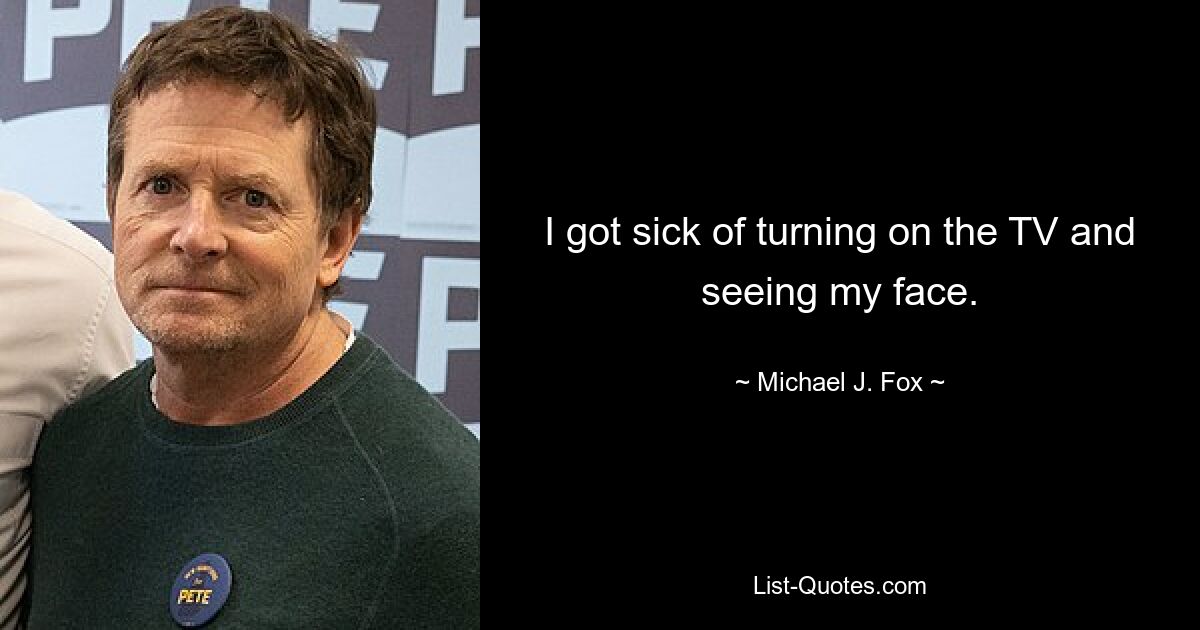 I got sick of turning on the TV and seeing my face. — © Michael J. Fox