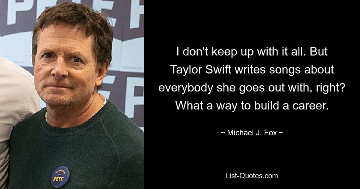 I don't keep up with it all. But Taylor Swift writes songs about everybody she goes out with, right? What a way to build a career. — © Michael J. Fox