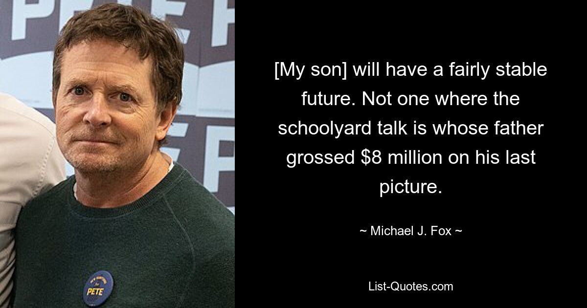 [My son] will have a fairly stable future. Not one where the schoolyard talk is whose father grossed $8 million on his last picture. — © Michael J. Fox