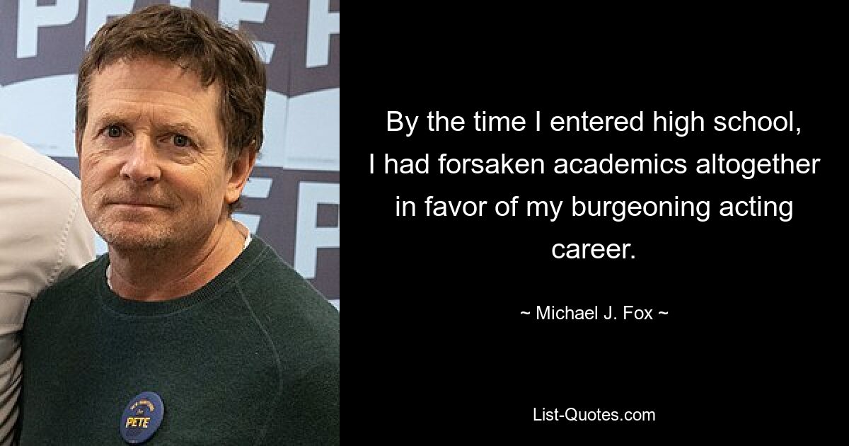 By the time I entered high school, I had forsaken academics altogether in favor of my burgeoning acting career. — © Michael J. Fox