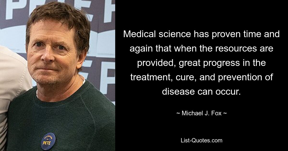 Medical science has proven time and again that when the resources are provided, great progress in the treatment, cure, and prevention of disease can occur. — © Michael J. Fox