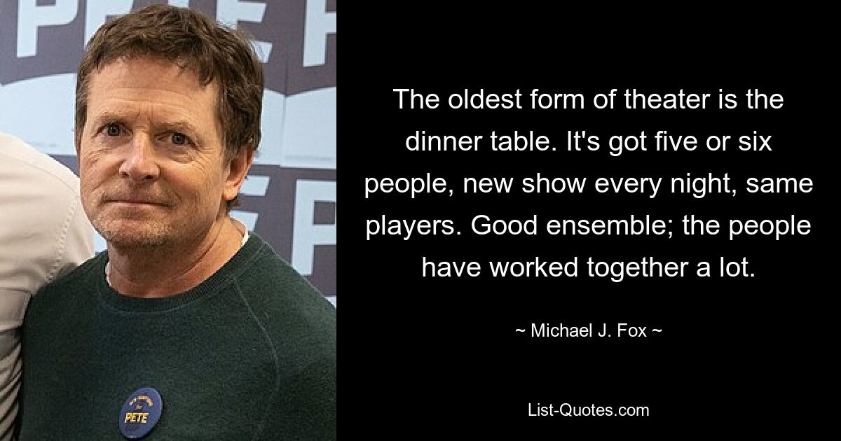 The oldest form of theater is the dinner table. It's got five or six people, new show every night, same players. Good ensemble; the people have worked together a lot. — © Michael J. Fox