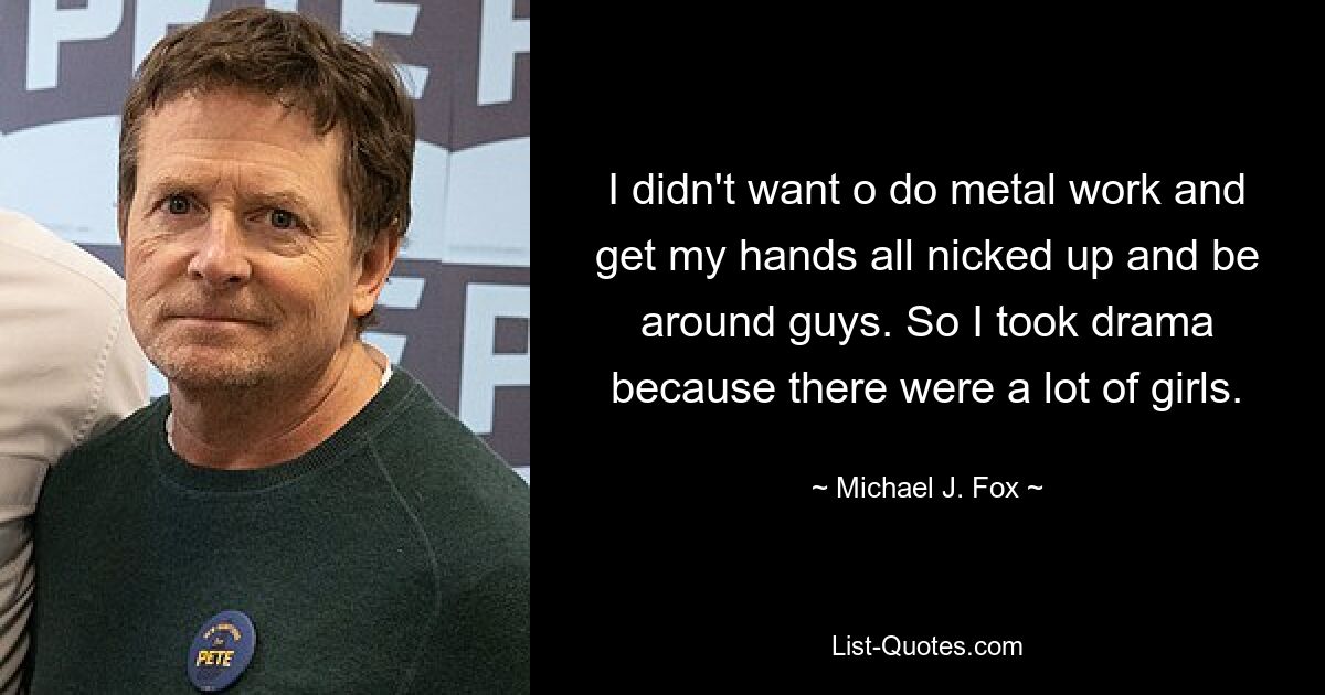 I didn't want o do metal work and get my hands all nicked up and be around guys. So I took drama because there were a lot of girls. — © Michael J. Fox