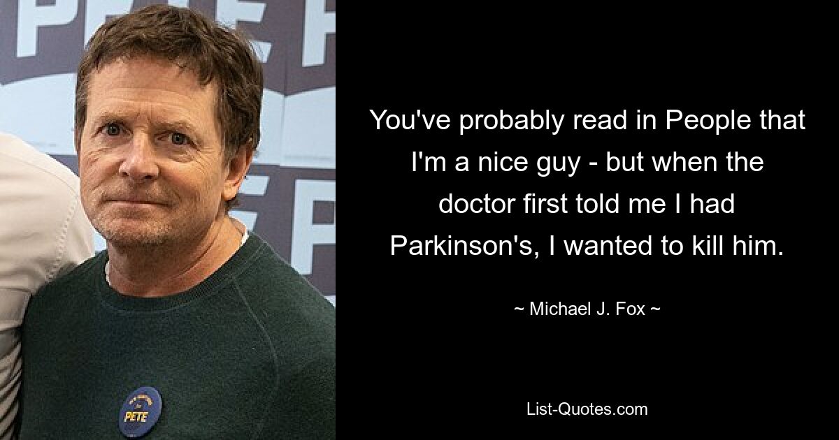 You've probably read in People that I'm a nice guy - but when the doctor first told me I had Parkinson's, I wanted to kill him. — © Michael J. Fox