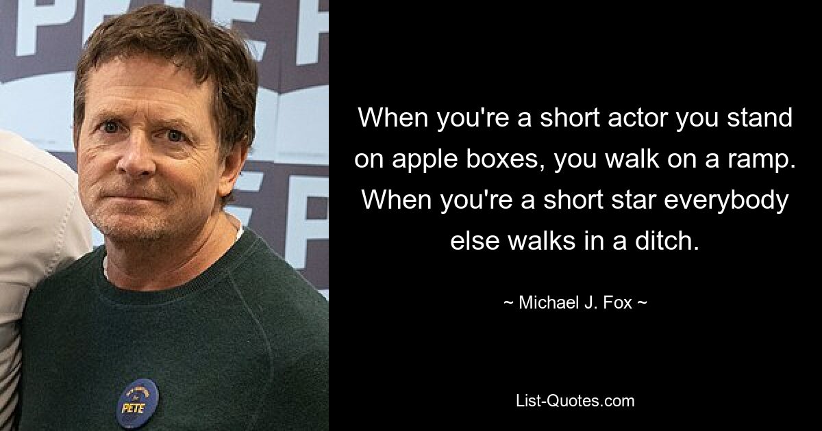 When you're a short actor you stand on apple boxes, you walk on a ramp. When you're a short star everybody else walks in a ditch. — © Michael J. Fox