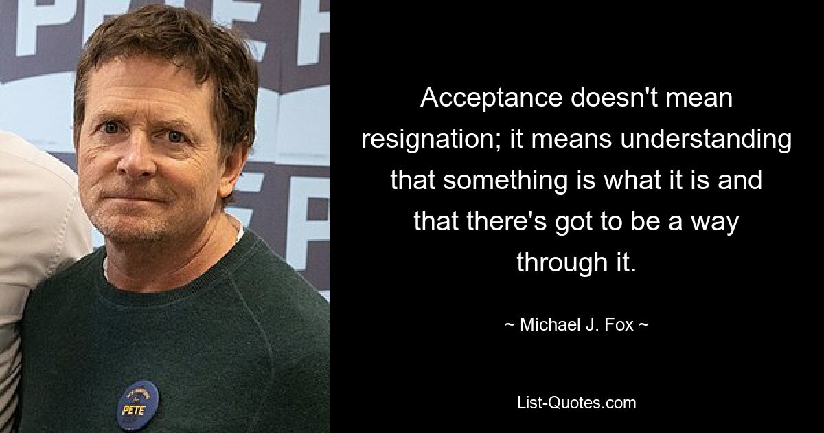 Acceptance doesn't mean resignation; it means understanding that something is what it is and that there's got to be a way through it. — © Michael J. Fox