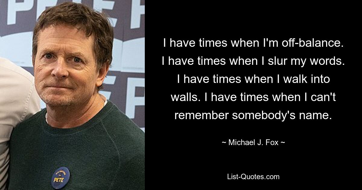 I have times when I'm off-balance. I have times when I slur my words. I have times when I walk into walls. I have times when I can't remember somebody's name. — © Michael J. Fox