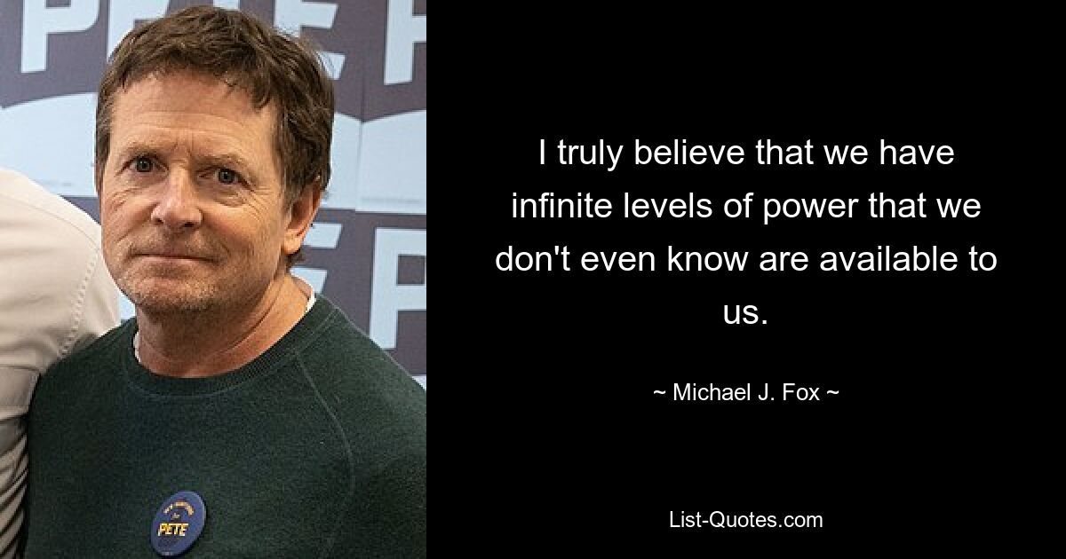 I truly believe that we have infinite levels of power that we don't even know are available to us. — © Michael J. Fox