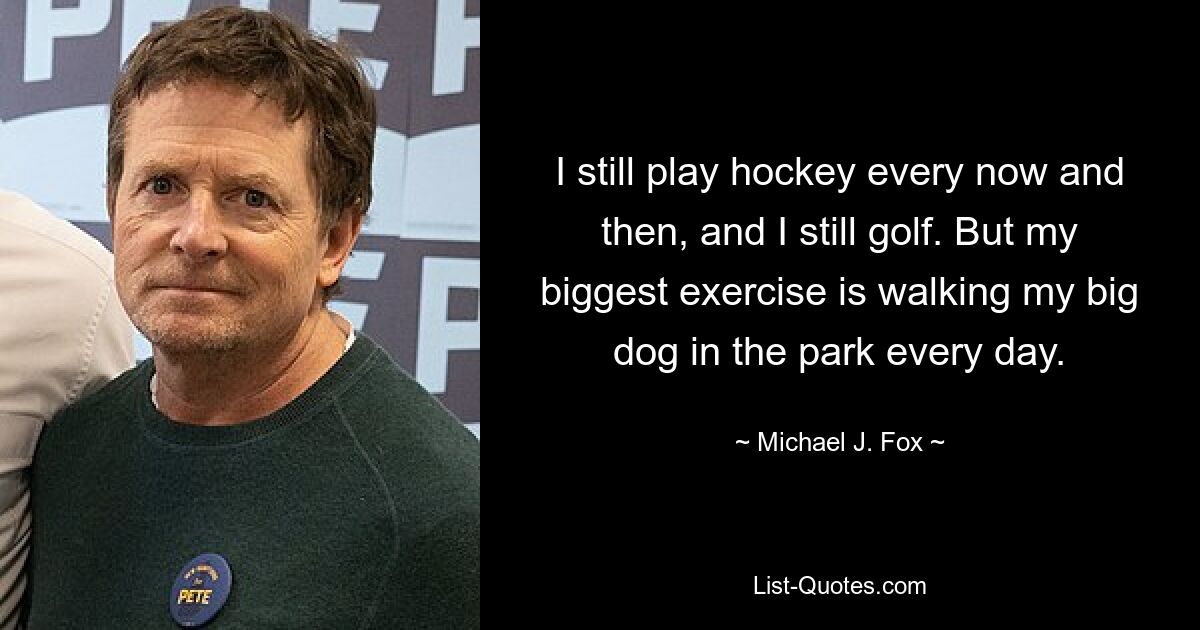 I still play hockey every now and then, and I still golf. But my biggest exercise is walking my big dog in the park every day. — © Michael J. Fox