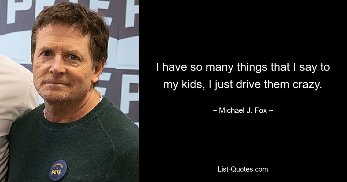 I have so many things that I say to my kids, I just drive them crazy. — © Michael J. Fox