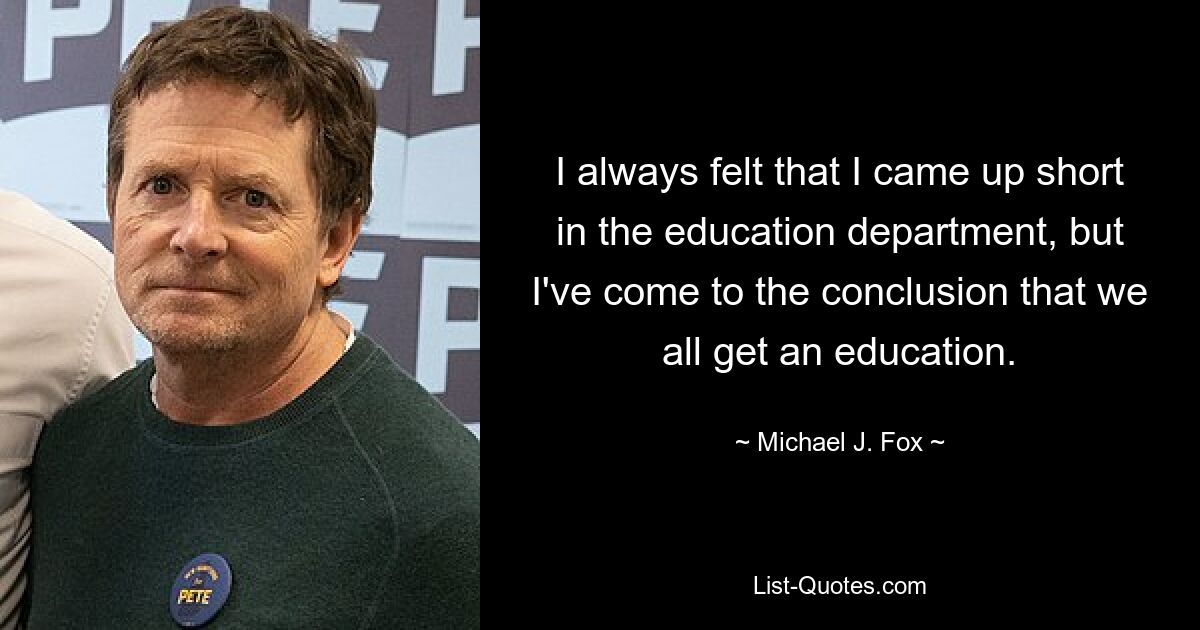 I always felt that I came up short in the education department, but I've come to the conclusion that we all get an education. — © Michael J. Fox