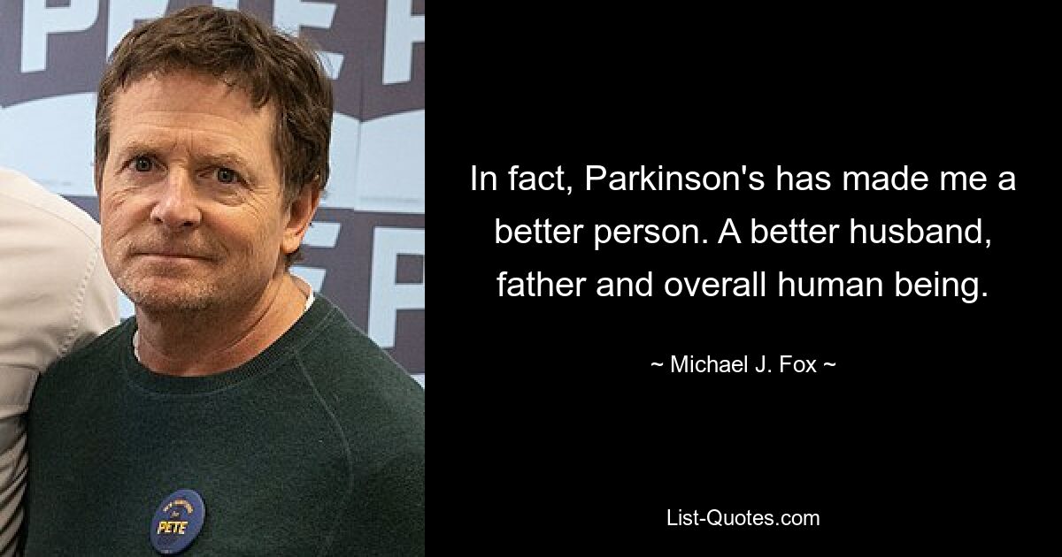 In fact, Parkinson's has made me a better person. A better husband, father and overall human being. — © Michael J. Fox