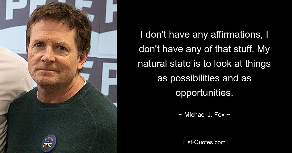 I don't have any affirmations, I don't have any of that stuff. My natural state is to look at things as possibilities and as opportunities. — © Michael J. Fox