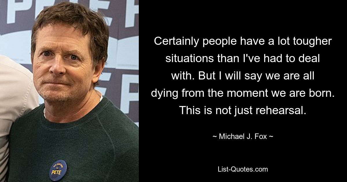 Certainly people have a lot tougher situations than I've had to deal with. But I will say we are all dying from the moment we are born. This is not just rehearsal. — © Michael J. Fox