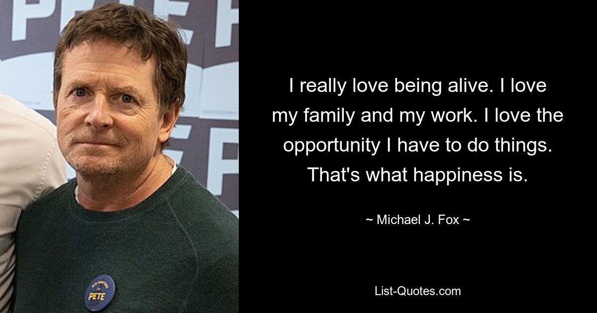 I really love being alive. I love my family and my work. I love the opportunity I have to do things. That's what happiness is. — © Michael J. Fox