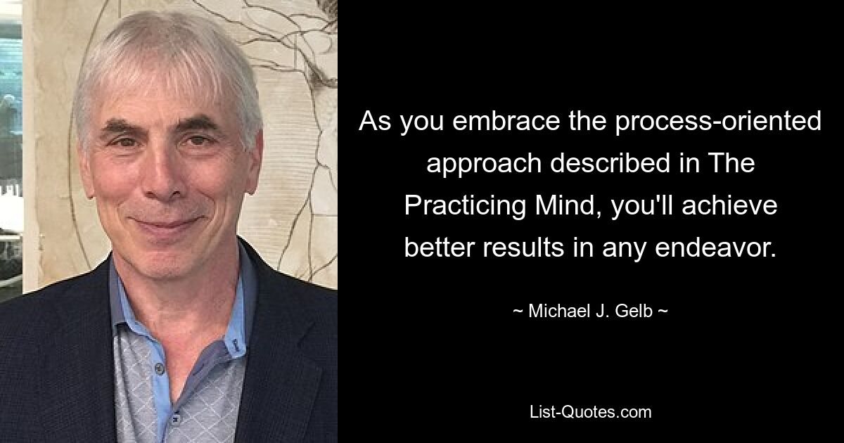 As you embrace the process-oriented approach described in The Practicing Mind, you'll achieve better results in any endeavor. — © Michael J. Gelb