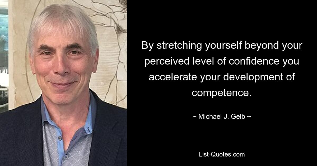 By stretching yourself beyond your perceived level of confidence you accelerate your development of competence. — © Michael J. Gelb