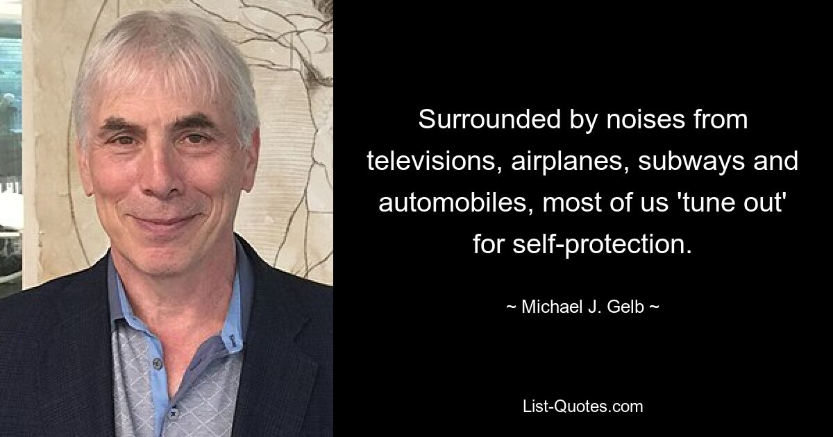 Surrounded by noises from televisions, airplanes, subways and automobiles, most of us 'tune out' for self-protection. — © Michael J. Gelb