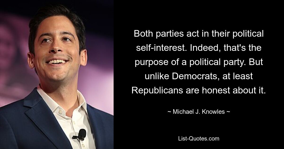 Both parties act in their political self-interest. Indeed, that's the purpose of a political party. But unlike Democrats, at least Republicans are honest about it. — © Michael J. Knowles