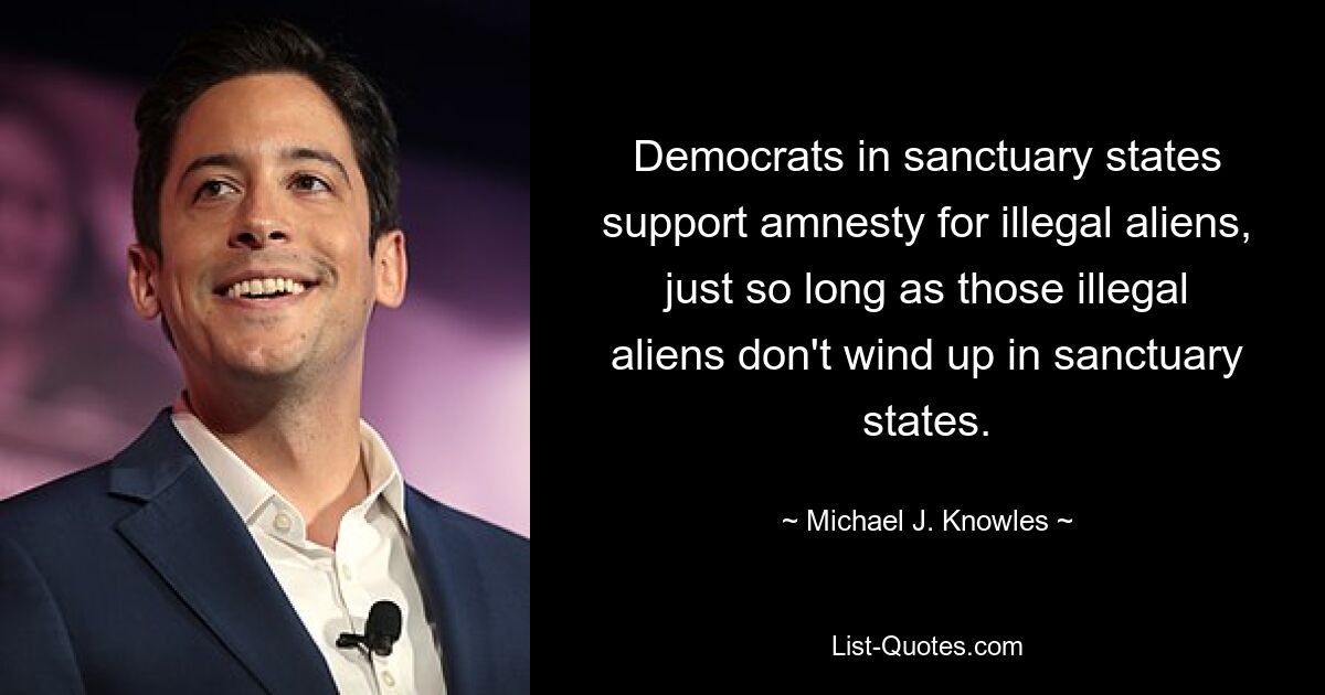 Democrats in sanctuary states support amnesty for illegal aliens, just so long as those illegal aliens don't wind up in sanctuary states. — © Michael J. Knowles