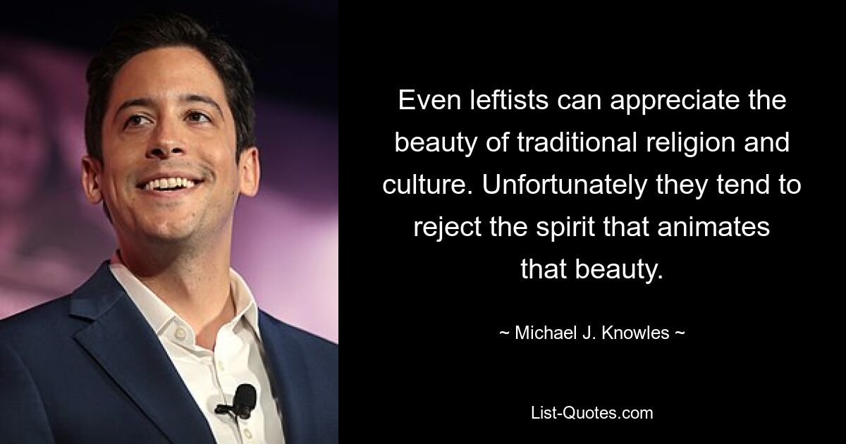 Even leftists can appreciate the beauty of traditional religion and culture. Unfortunately they tend to reject the spirit that animates that beauty. — © Michael J. Knowles