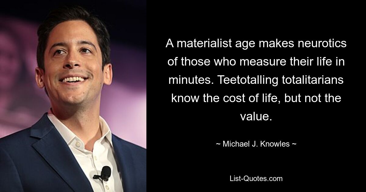 A materialist age makes neurotics of those who measure their life in minutes. Teetotalling totalitarians know the cost of life, but not the value. — © Michael J. Knowles