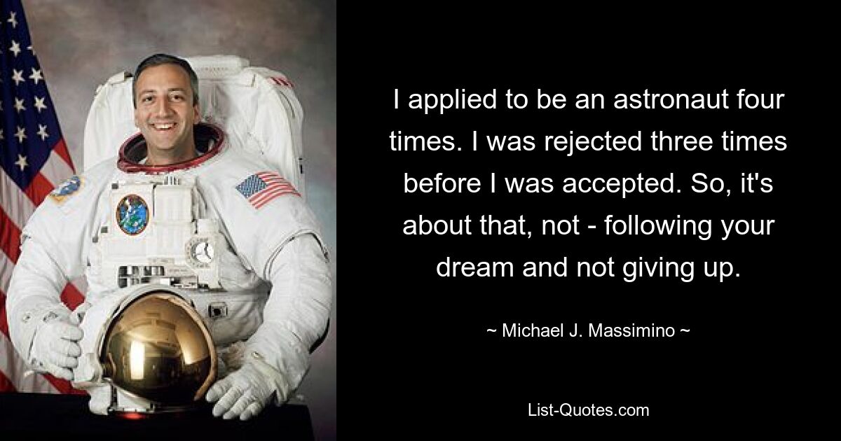 I applied to be an astronaut four times. I was rejected three times before I was accepted. So, it's about that, not - following your dream and not giving up. — © Michael J. Massimino