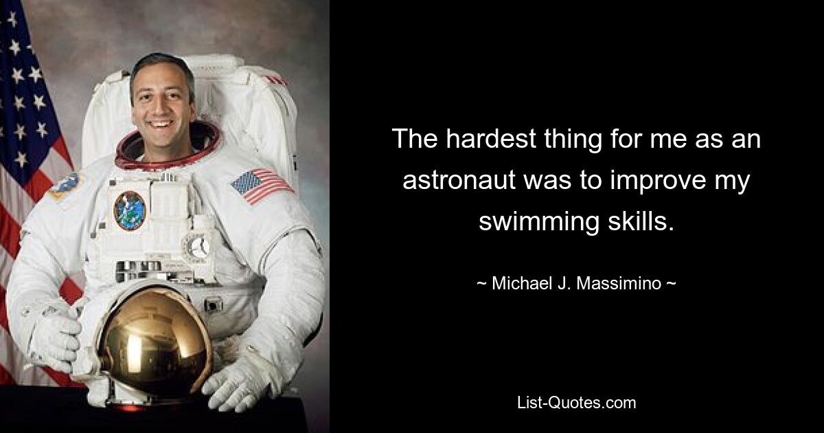 The hardest thing for me as an astronaut was to improve my swimming skills. — © Michael J. Massimino