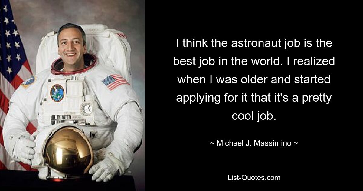 I think the astronaut job is the best job in the world. I realized when I was older and started applying for it that it's a pretty cool job. — © Michael J. Massimino