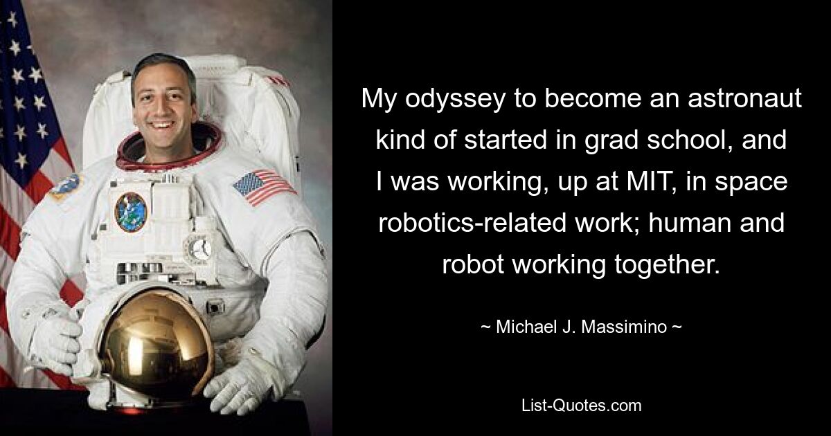 My odyssey to become an astronaut kind of started in grad school, and I was working, up at MIT, in space robotics-related work; human and robot working together. — © Michael J. Massimino