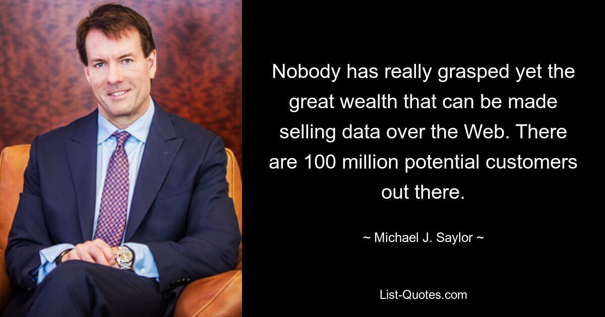 Nobody has really grasped yet the great wealth that can be made selling data over the Web. There are 100 million potential customers out there. — © Michael J. Saylor