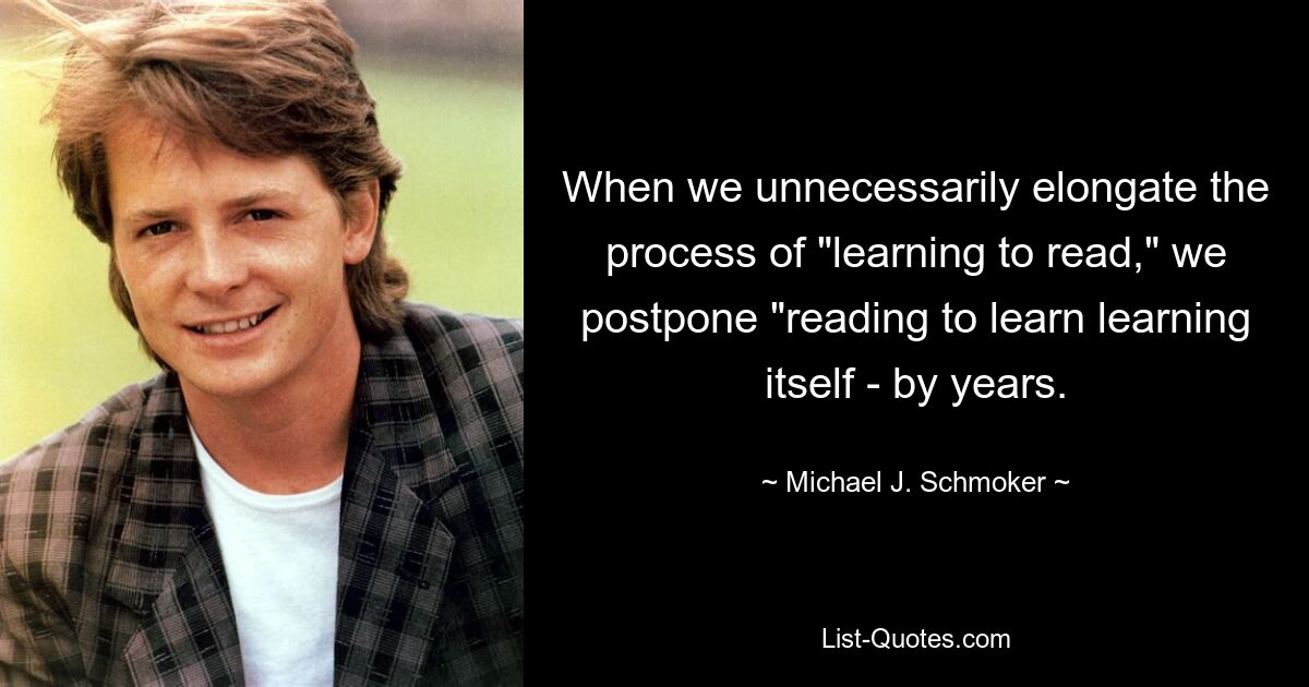 When we unnecessarily elongate the process of "learning to read," we postpone "reading to learn learning itself - by years. — © Michael J. Schmoker