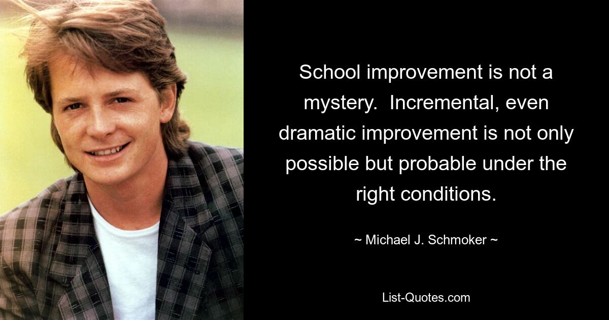 School improvement is not a mystery.  Incremental, even dramatic improvement is not only possible but probable under the right conditions. — © Michael J. Schmoker