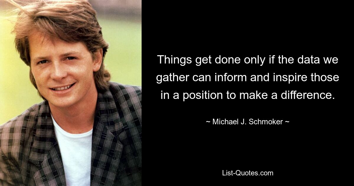 Things get done only if the data we gather can inform and inspire those in a position to make a difference. — © Michael J. Schmoker