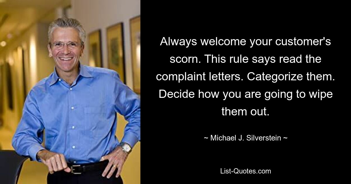 Always welcome your customer's scorn. This rule says read the complaint letters. Categorize them. Decide how you are going to wipe them out. — © Michael J. Silverstein