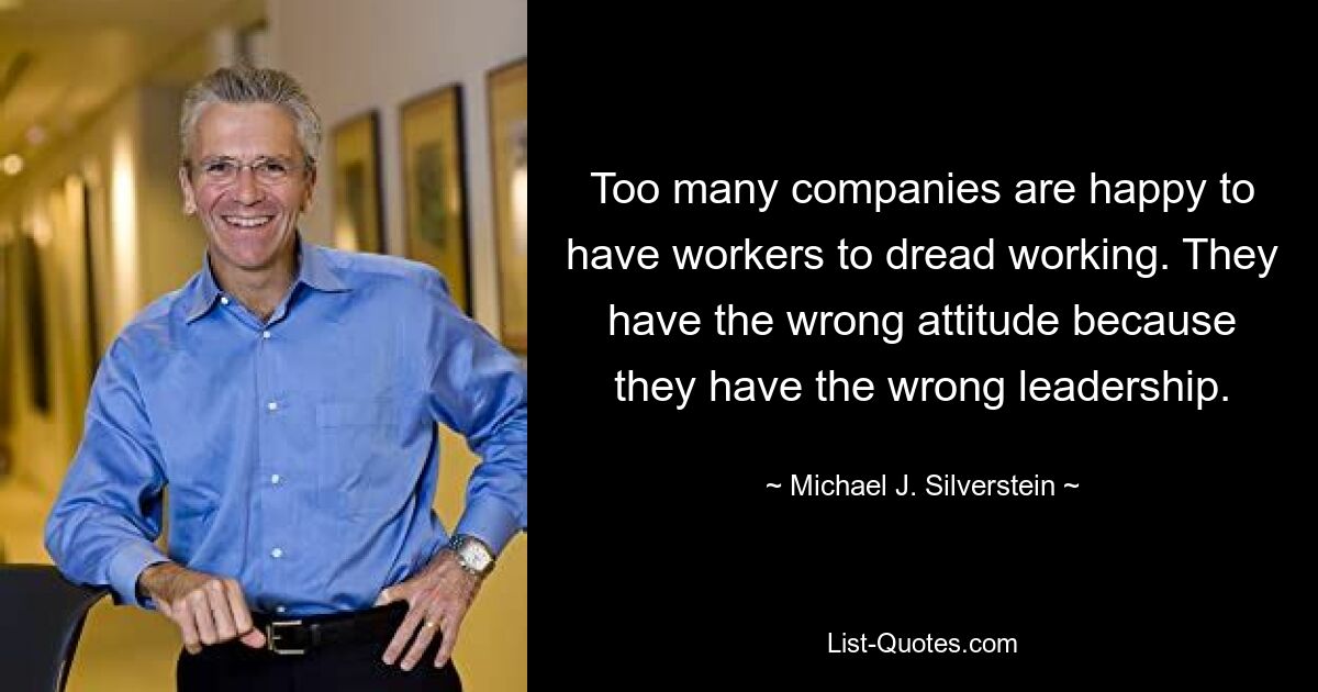 Too many companies are happy to have workers to dread working. They have the wrong attitude because they have the wrong leadership. — © Michael J. Silverstein