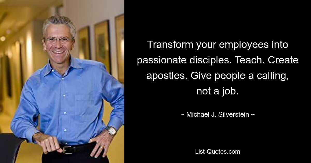 Transform your employees into passionate disciples. Teach. Create apostles. Give people a calling, not a job. — © Michael J. Silverstein