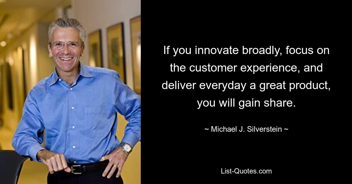 If you innovate broadly, focus on the customer experience, and deliver everyday a great product, you will gain share. — © Michael J. Silverstein